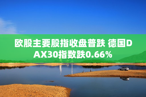 欧股主要股指收盘普跌 德国DAX30指数跌0.66%