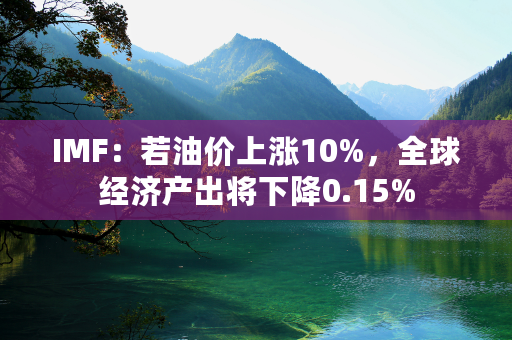 IMF：若油价上涨10%，全球经济产出将下降0.15%