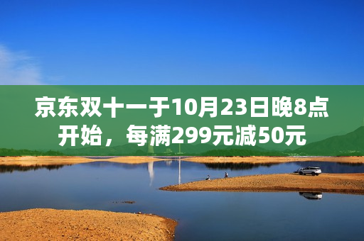 京东双十一于10月23日晚8点开始，每满299元减50元