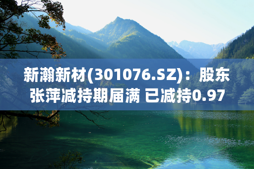 新瀚新材(301076.SZ)：股东张萍减持期届满 已减持0.97%股份