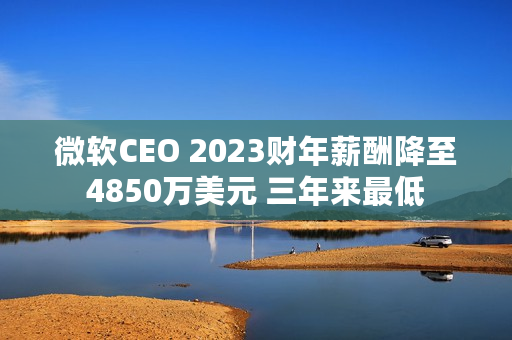 微软CEO 2023财年薪酬降至4850万美元 三年来最低