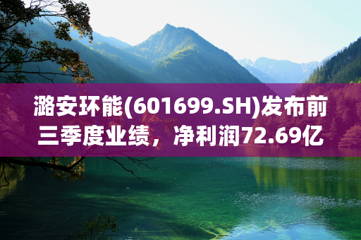 潞安环能(601699.SH)发布前三季度业绩，净利润72.69亿元，同比减少21.57%
