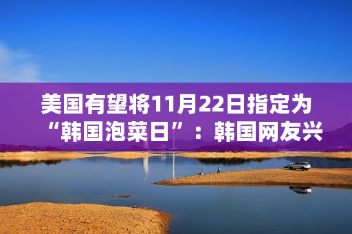 美国有望将11月22日指定为“韩国泡菜日”：韩国网友兴奋不已