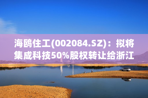 海鸥住工(002084.SZ)：拟将集成科技50%股权转让给浙江建工