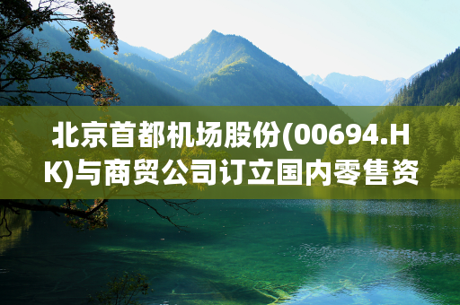 北京首都机场股份(00694.HK)与商贸公司订立国内零售资源使用协议