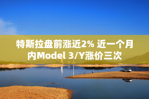 特斯拉盘前涨近2% 近一个月内Model 3/Y涨价三次