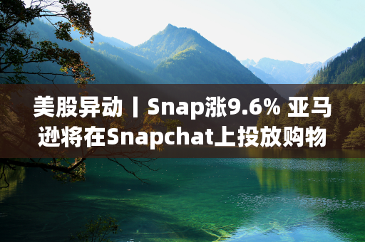 美股异动丨Snap涨9.6% 亚马逊将在Snapchat上投放购物广告