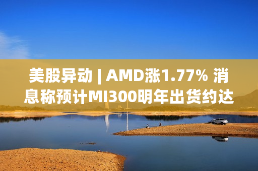 美股异动 | AMD涨1.77% 消息称预计MI300明年出货约达30万~40万颗