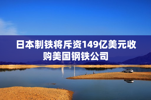 日本制铁将斥资149亿美元收购美国钢铁公司