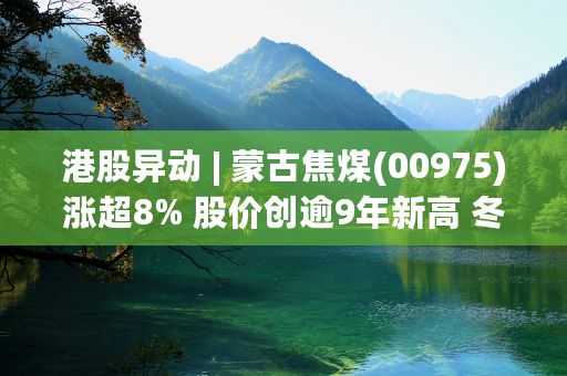 港股异动 | 蒙古焦煤(00975)涨超8% 股价创逾9年新高 冬季煤价具备强支撑