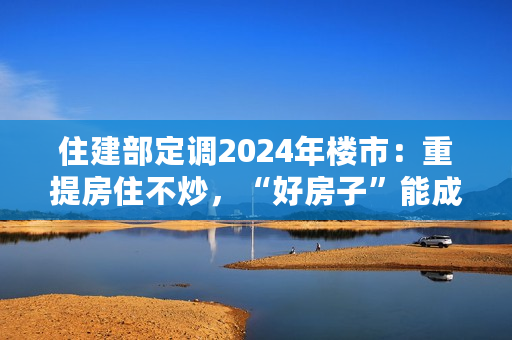 住建部定调2024年楼市：重提房住不炒，“好房子”能成为房地产先立后破新赛道吗？