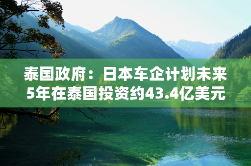 泰国政府：日本车企计划未来5年在泰国投资约43.4亿美元