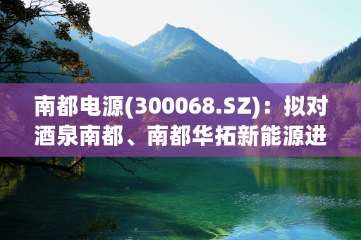 南都电源(300068.SZ)：拟对酒泉南都、南都华拓新能源进行增资