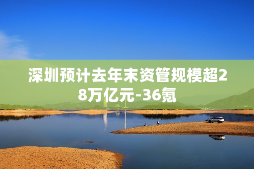 深圳预计去年末资管规模超28万亿元-36氪