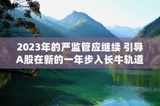 2023年的严监管应继续 引导A股在新的一年步入长牛轨道