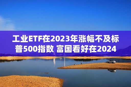 工业ETF在2023年涨幅不及标普500指数 富国看好在2024年继续上涨