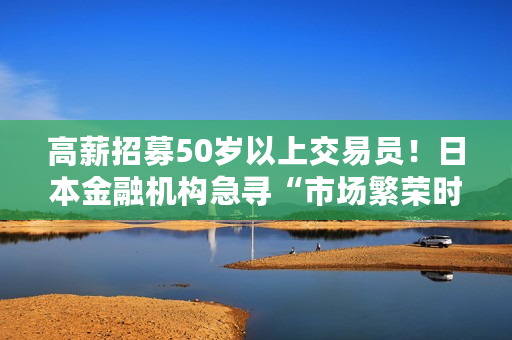 高薪招募50岁以上交易员！日本金融机构急寻“市场繁荣时期、加息周期交易经验”