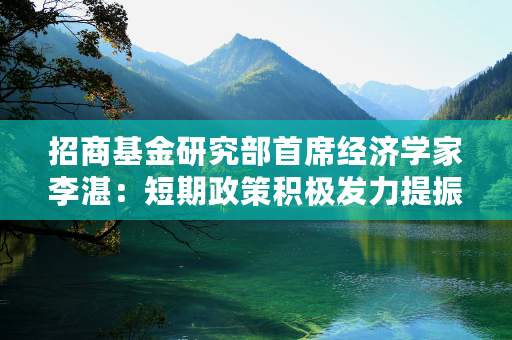 招商基金研究部首席经济学家李湛：短期政策积极发力提振信心，市场有望筑底企稳