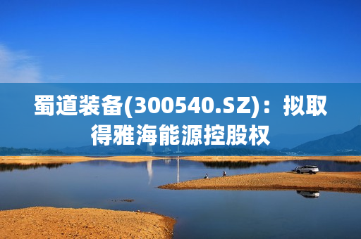 蜀道装备(300540.SZ)：拟取得雅海能源控股权