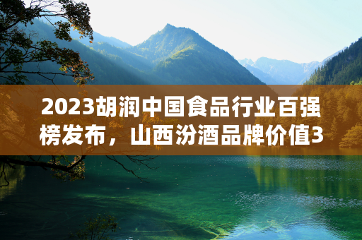 2023胡润中国食品行业百强榜发布，山西汾酒品牌价值3000亿位列第五