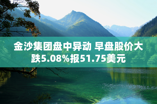 金沙集团盘中异动 早盘股价大跌5.08%报51.75美元