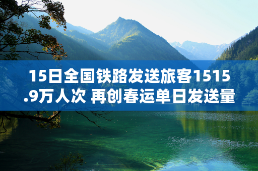 15日全国铁路发送旅客1515.9万人次 再创春运单日发送量新高