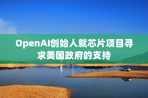 OpenAI创始人就芯片项目寻求美国政府的支持