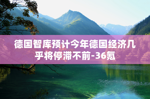 德国智库预计今年德国经济几乎将停滞不前-36氪