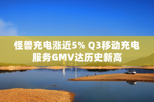 怪兽充电涨近5% Q3移动充电服务GMV达历史新高