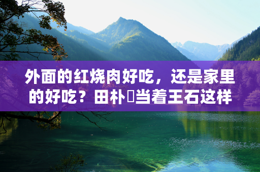 外面的红烧肉好吃，还是家里的好吃？田朴珺当着王石这样说