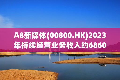 A8新媒体(00800.HK)2023年持续经营业务收入约6860万元 同比降低约13.4%