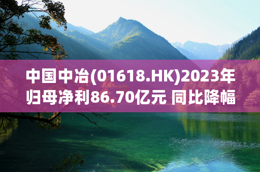 中国中冶(01618.HK)2023年归母净利86.70亿元 同比降幅15.63%