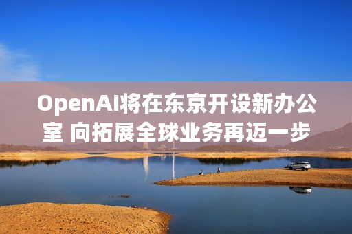 OpenAI将在东京开设新办公室 向拓展全球业务再迈一步