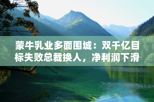 蒙牛乳业多面围城：双千亿目标失败总裁换人，净利润下滑远低市场预期