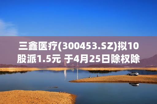 三鑫医疗(300453.SZ)拟10股派1.5元 于4月25日除权除息
