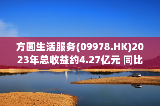 方圆生活服务(09978.HK)2023年总收益约4.27亿元 同比下降约16.6%