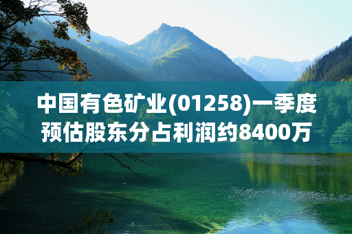 中国有色矿业(01258)一季度预估股东分占利润约8400万美元 同比下降约3%
