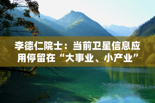 李德仁院士：当前卫星信息应用停留在“大事业、小产业”局面 希望实现通导遥一体化的实时智能大众化服务