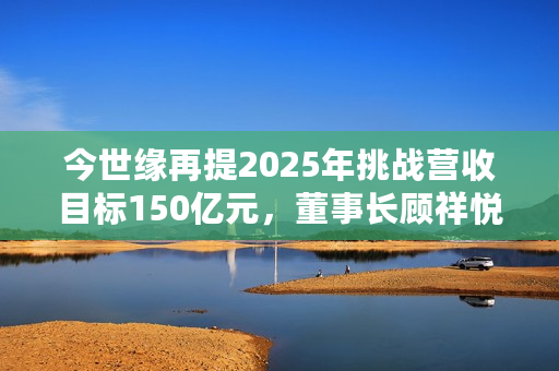 今世缘再提2025年挑战营收目标150亿元，董事长顾祥悦：有信心