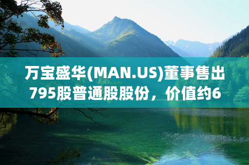 万宝盛华(MAN.US)董事售出795股普通股股份，价值约6.07万美元