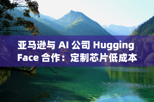 亚马逊与 AI 公司 Hugging Face 合作：定制芯片低成本运行 AI 模型