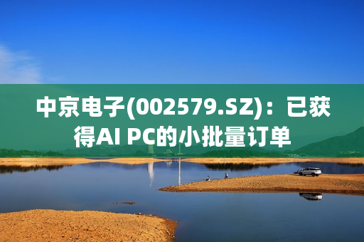 中京电子(002579.SZ)：已获得AI PC的小批量订单