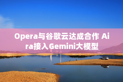 Opera与谷歌云达成合作 Aira接入Gemini大模型