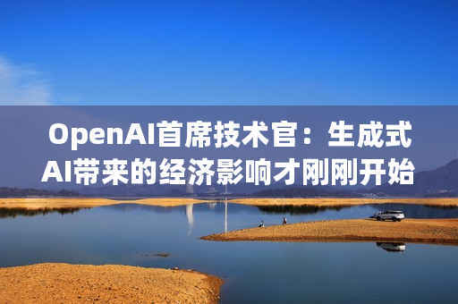 OpenAI首席技术官：生成式AI带来的经济影响才刚刚开始