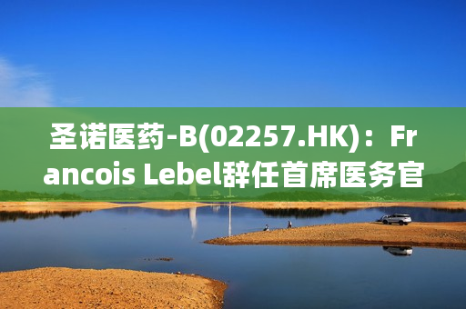 圣诺医药-B(02257.HK)：Francois Lebel辞任首席医务官 叶永基辞任首席财务官