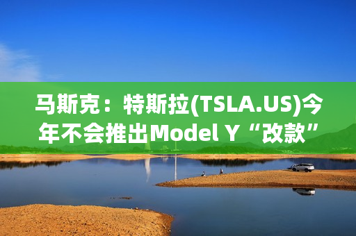 马斯克：特斯拉(TSLA.US)今年不会推出Model Y“改款”车型