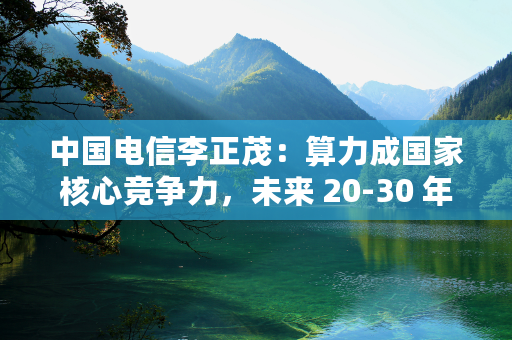 中国电信李正茂：算力成国家核心竞争力，未来 20-30 年每 12 个月总量增 1 倍