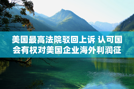 美国最高法院驳回上诉 认可国会有权对美国企业海外利润征税