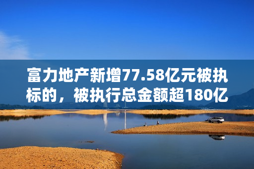 富力地产新增77.58亿元被执标的，被执行总金额超180亿