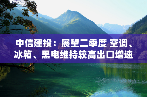 中信建投：展望二季度 空调、冰箱、黑电维持较高出口增速基本无虞